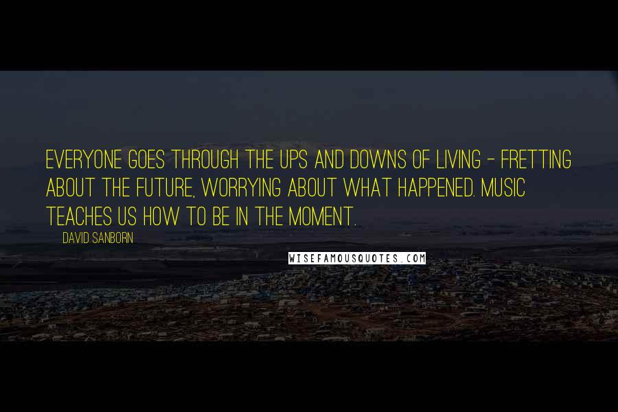 David Sanborn Quotes: Everyone goes through the ups and downs of living - fretting about the future, worrying about what happened. Music teaches us how to be in the moment.