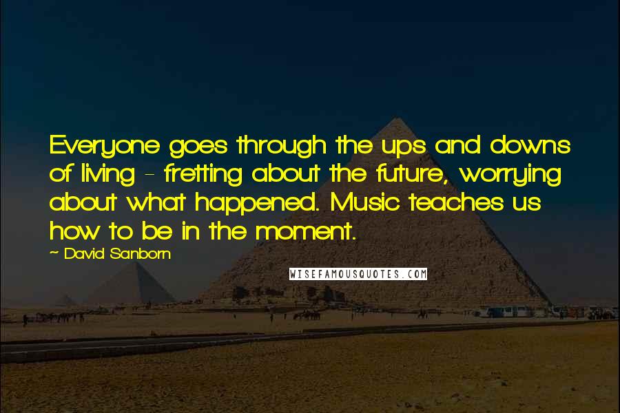 David Sanborn Quotes: Everyone goes through the ups and downs of living - fretting about the future, worrying about what happened. Music teaches us how to be in the moment.