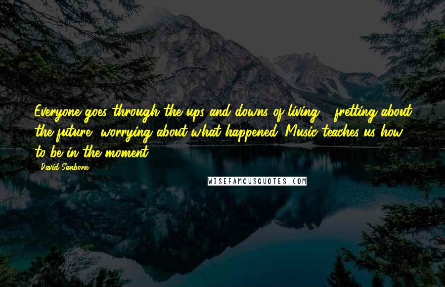 David Sanborn Quotes: Everyone goes through the ups and downs of living - fretting about the future, worrying about what happened. Music teaches us how to be in the moment.