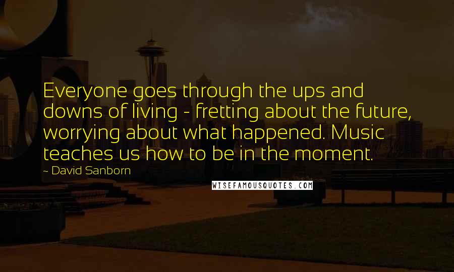 David Sanborn Quotes: Everyone goes through the ups and downs of living - fretting about the future, worrying about what happened. Music teaches us how to be in the moment.