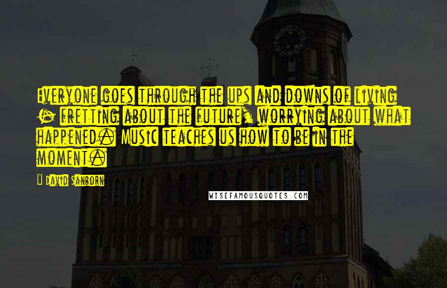 David Sanborn Quotes: Everyone goes through the ups and downs of living - fretting about the future, worrying about what happened. Music teaches us how to be in the moment.