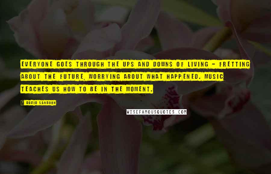 David Sanborn Quotes: Everyone goes through the ups and downs of living - fretting about the future, worrying about what happened. Music teaches us how to be in the moment.