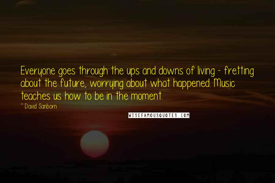 David Sanborn Quotes: Everyone goes through the ups and downs of living - fretting about the future, worrying about what happened. Music teaches us how to be in the moment.