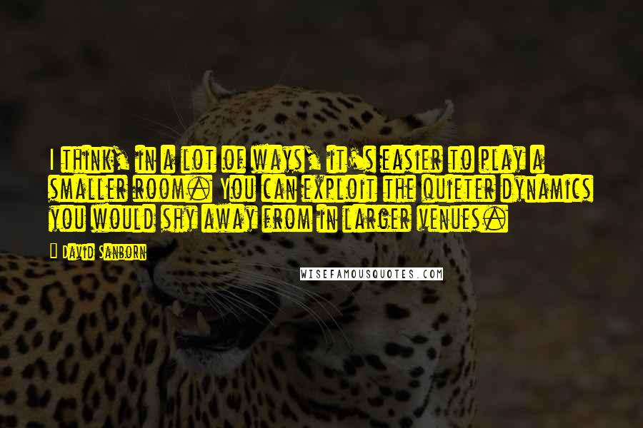 David Sanborn Quotes: I think, in a lot of ways, it's easier to play a smaller room. You can exploit the quieter dynamics you would shy away from in larger venues.