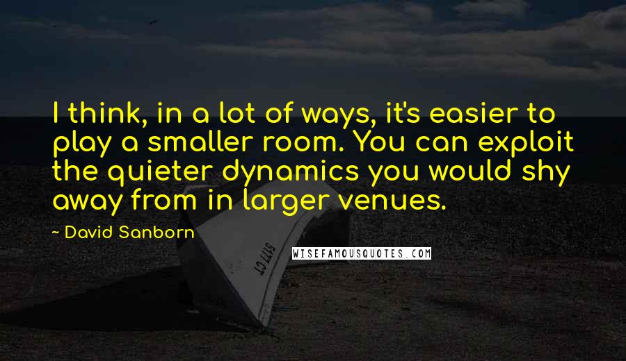 David Sanborn Quotes: I think, in a lot of ways, it's easier to play a smaller room. You can exploit the quieter dynamics you would shy away from in larger venues.