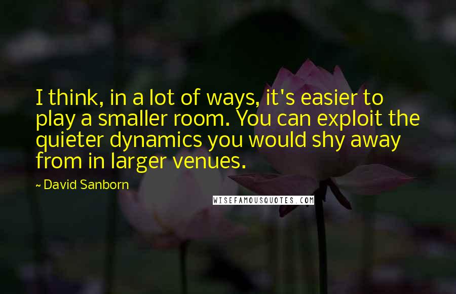 David Sanborn Quotes: I think, in a lot of ways, it's easier to play a smaller room. You can exploit the quieter dynamics you would shy away from in larger venues.