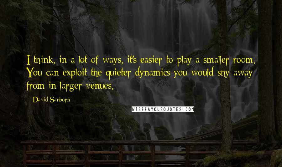 David Sanborn Quotes: I think, in a lot of ways, it's easier to play a smaller room. You can exploit the quieter dynamics you would shy away from in larger venues.