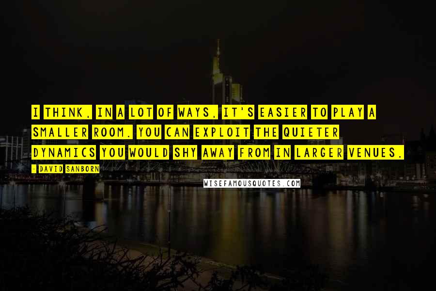 David Sanborn Quotes: I think, in a lot of ways, it's easier to play a smaller room. You can exploit the quieter dynamics you would shy away from in larger venues.