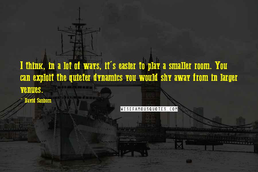 David Sanborn Quotes: I think, in a lot of ways, it's easier to play a smaller room. You can exploit the quieter dynamics you would shy away from in larger venues.