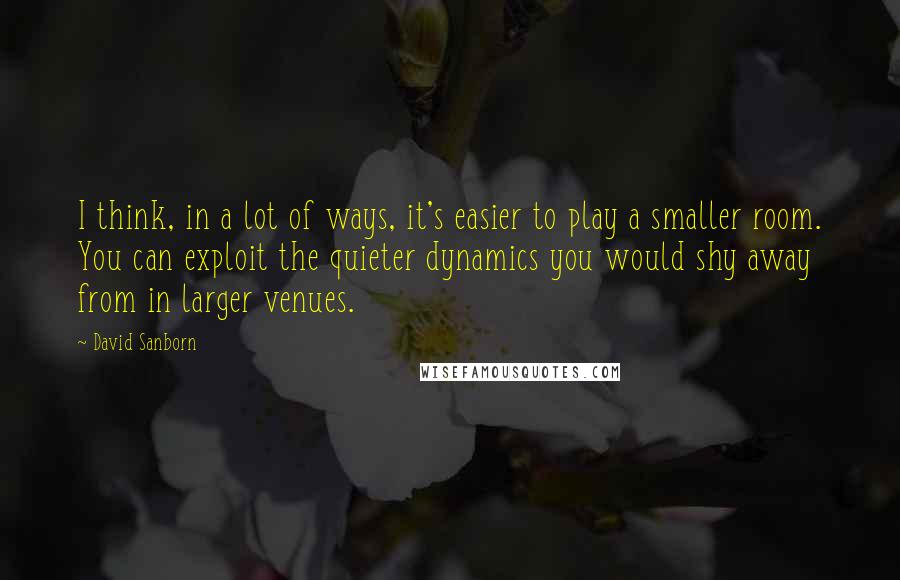 David Sanborn Quotes: I think, in a lot of ways, it's easier to play a smaller room. You can exploit the quieter dynamics you would shy away from in larger venues.