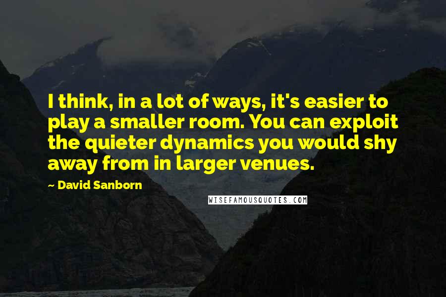 David Sanborn Quotes: I think, in a lot of ways, it's easier to play a smaller room. You can exploit the quieter dynamics you would shy away from in larger venues.