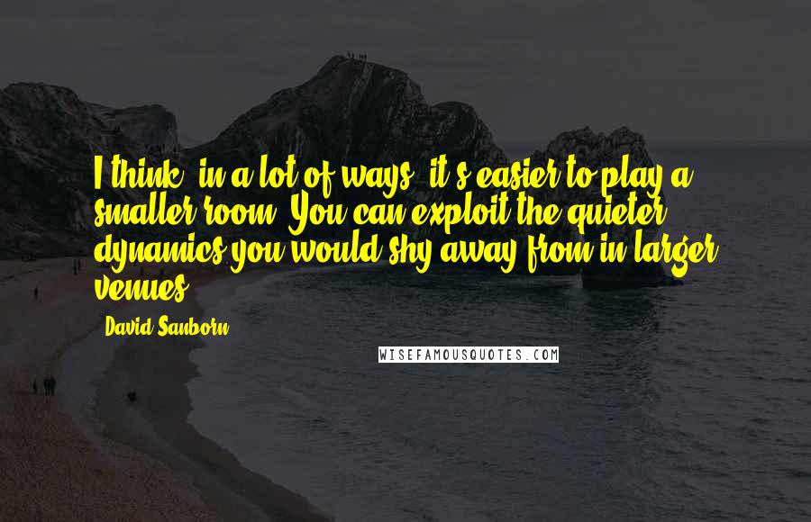 David Sanborn Quotes: I think, in a lot of ways, it's easier to play a smaller room. You can exploit the quieter dynamics you would shy away from in larger venues.