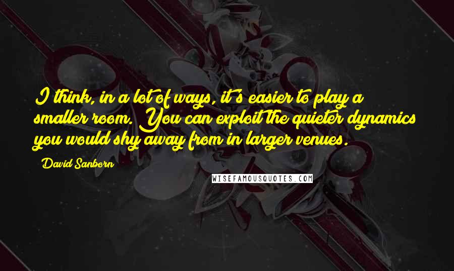 David Sanborn Quotes: I think, in a lot of ways, it's easier to play a smaller room. You can exploit the quieter dynamics you would shy away from in larger venues.