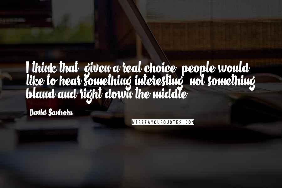 David Sanborn Quotes: I think that, given a real choice, people would like to hear something interesting, not something bland and right down the middle.