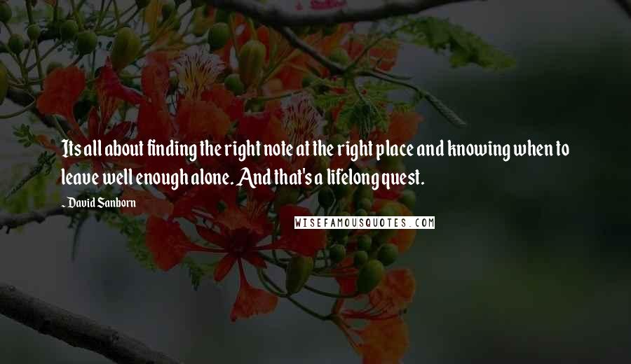 David Sanborn Quotes: Its all about finding the right note at the right place and knowing when to leave well enough alone. And that's a lifelong quest.