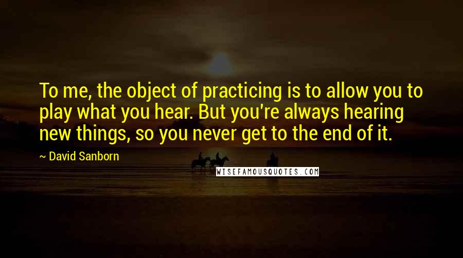 David Sanborn Quotes: To me, the object of practicing is to allow you to play what you hear. But you're always hearing new things, so you never get to the end of it.