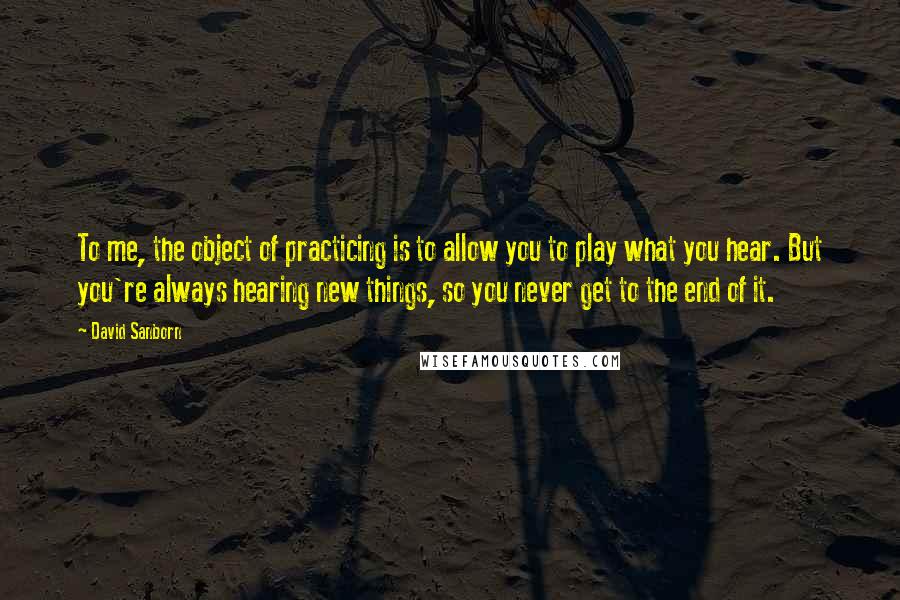 David Sanborn Quotes: To me, the object of practicing is to allow you to play what you hear. But you're always hearing new things, so you never get to the end of it.