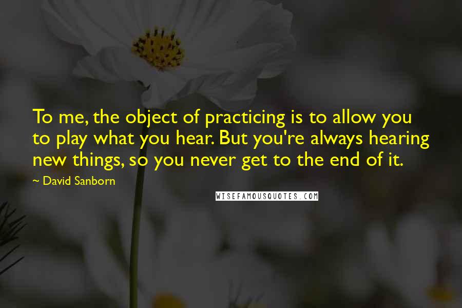 David Sanborn Quotes: To me, the object of practicing is to allow you to play what you hear. But you're always hearing new things, so you never get to the end of it.