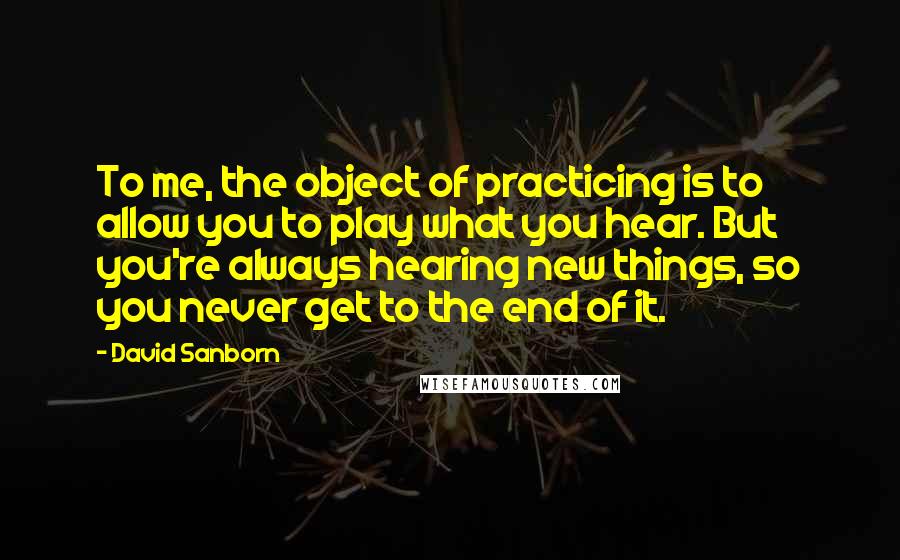 David Sanborn Quotes: To me, the object of practicing is to allow you to play what you hear. But you're always hearing new things, so you never get to the end of it.