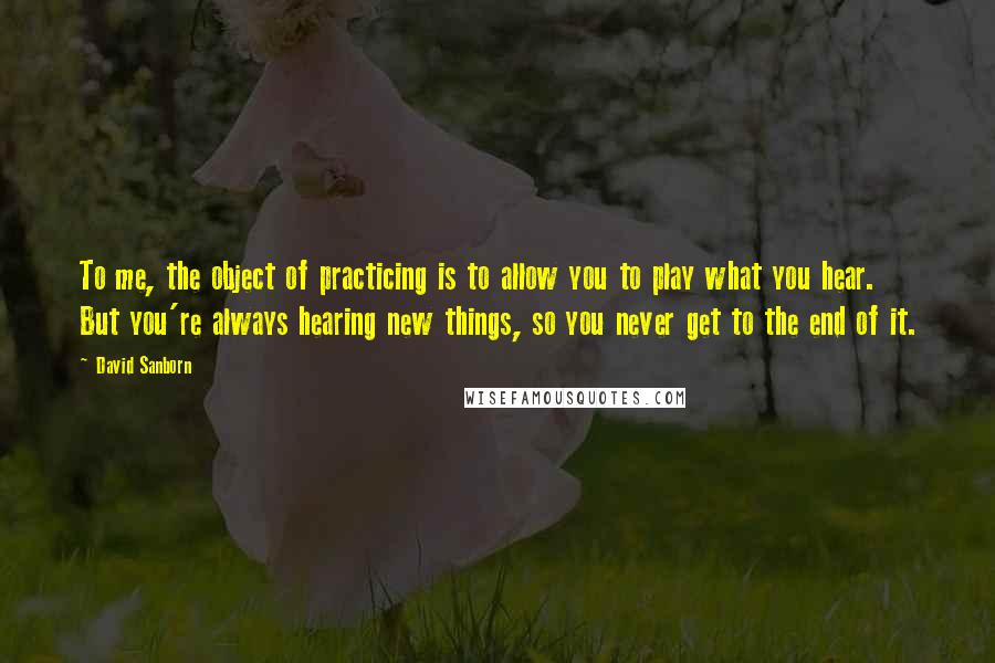 David Sanborn Quotes: To me, the object of practicing is to allow you to play what you hear. But you're always hearing new things, so you never get to the end of it.