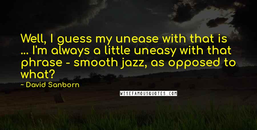 David Sanborn Quotes: Well, I guess my unease with that is ... I'm always a little uneasy with that phrase - smooth jazz, as opposed to what?