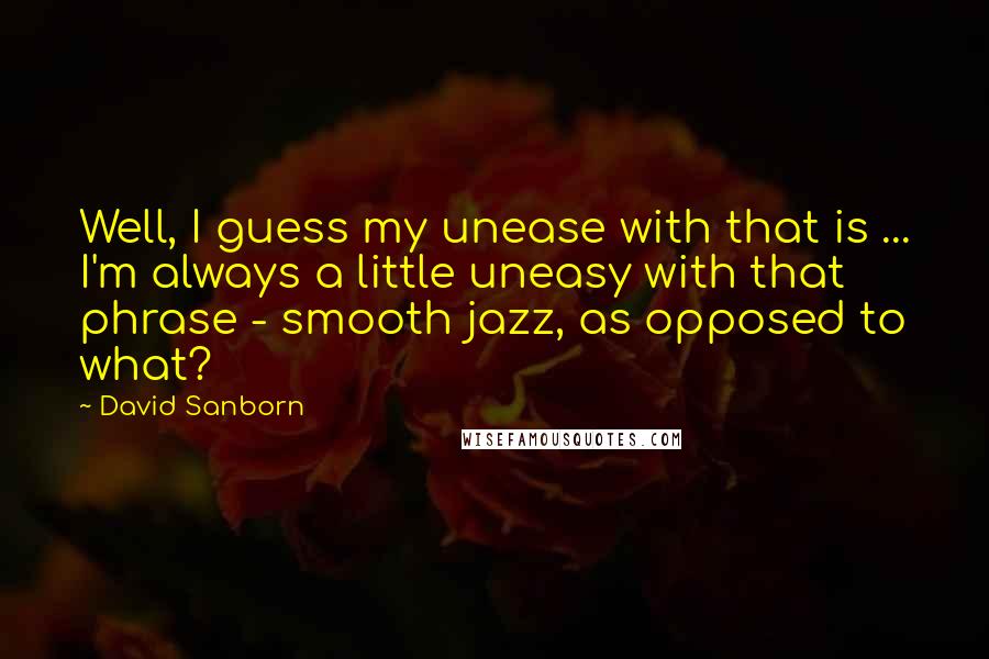 David Sanborn Quotes: Well, I guess my unease with that is ... I'm always a little uneasy with that phrase - smooth jazz, as opposed to what?