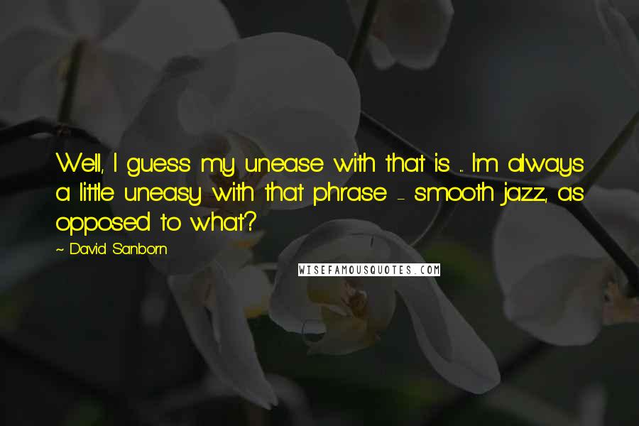 David Sanborn Quotes: Well, I guess my unease with that is ... I'm always a little uneasy with that phrase - smooth jazz, as opposed to what?