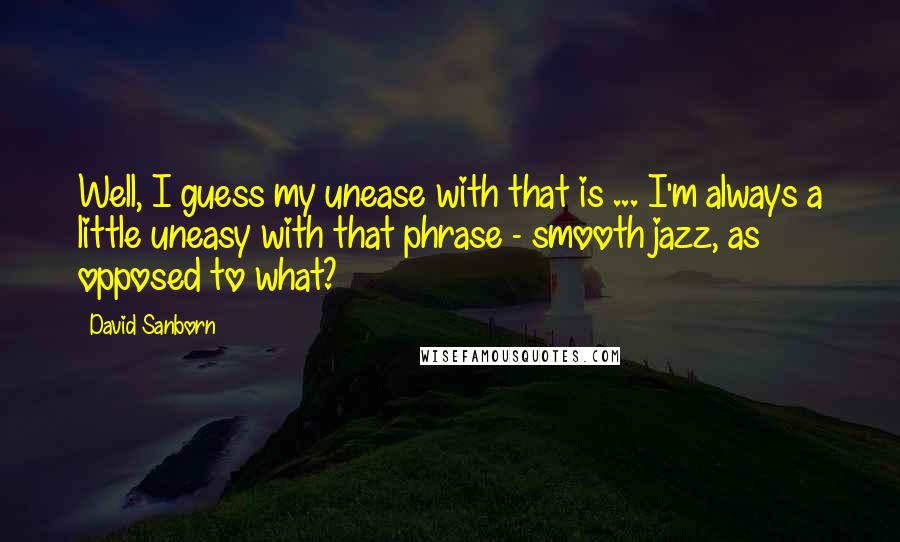 David Sanborn Quotes: Well, I guess my unease with that is ... I'm always a little uneasy with that phrase - smooth jazz, as opposed to what?