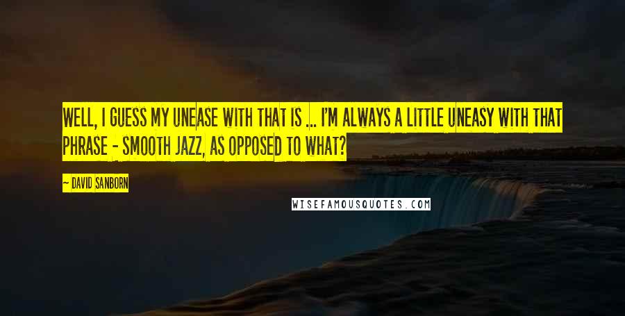 David Sanborn Quotes: Well, I guess my unease with that is ... I'm always a little uneasy with that phrase - smooth jazz, as opposed to what?