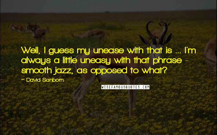 David Sanborn Quotes: Well, I guess my unease with that is ... I'm always a little uneasy with that phrase - smooth jazz, as opposed to what?