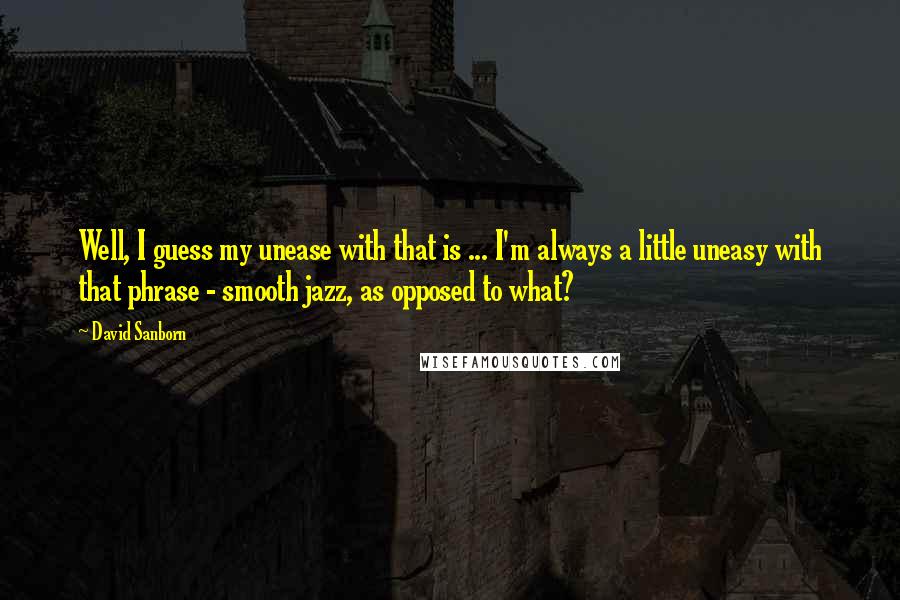 David Sanborn Quotes: Well, I guess my unease with that is ... I'm always a little uneasy with that phrase - smooth jazz, as opposed to what?