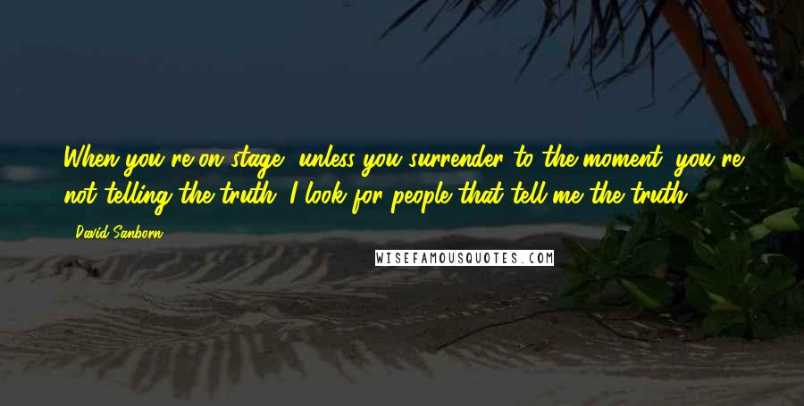 David Sanborn Quotes: When you're on stage, unless you surrender to the moment, you're not telling the truth. I look for people that tell me the truth.