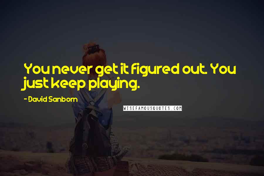 David Sanborn Quotes: You never get it figured out. You just keep playing.