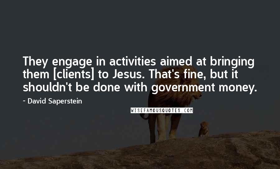 David Saperstein Quotes: They engage in activities aimed at bringing them [clients] to Jesus. That's fine, but it shouldn't be done with government money.