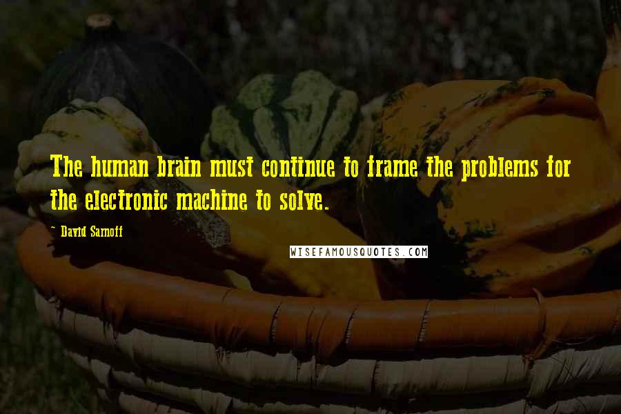 David Sarnoff Quotes: The human brain must continue to frame the problems for the electronic machine to solve.