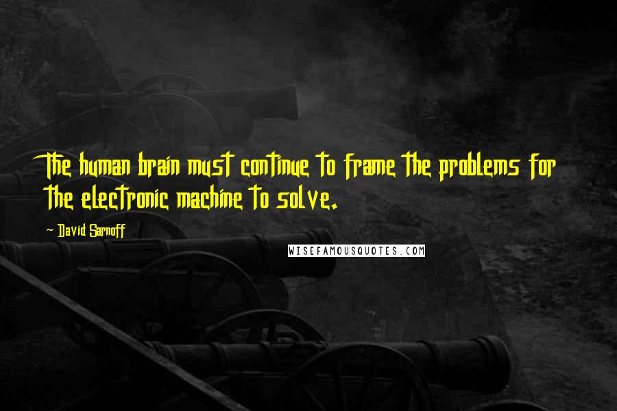 David Sarnoff Quotes: The human brain must continue to frame the problems for the electronic machine to solve.