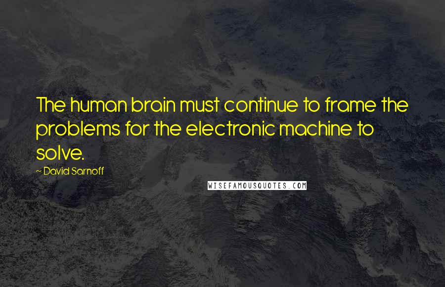 David Sarnoff Quotes: The human brain must continue to frame the problems for the electronic machine to solve.