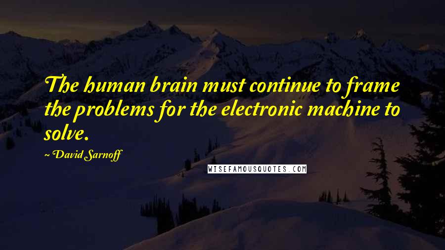 David Sarnoff Quotes: The human brain must continue to frame the problems for the electronic machine to solve.