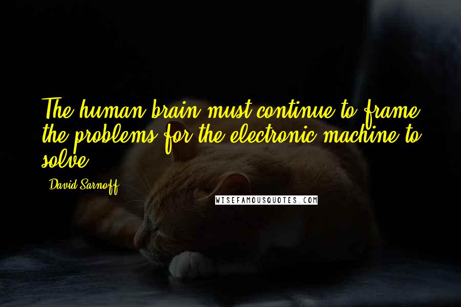 David Sarnoff Quotes: The human brain must continue to frame the problems for the electronic machine to solve.