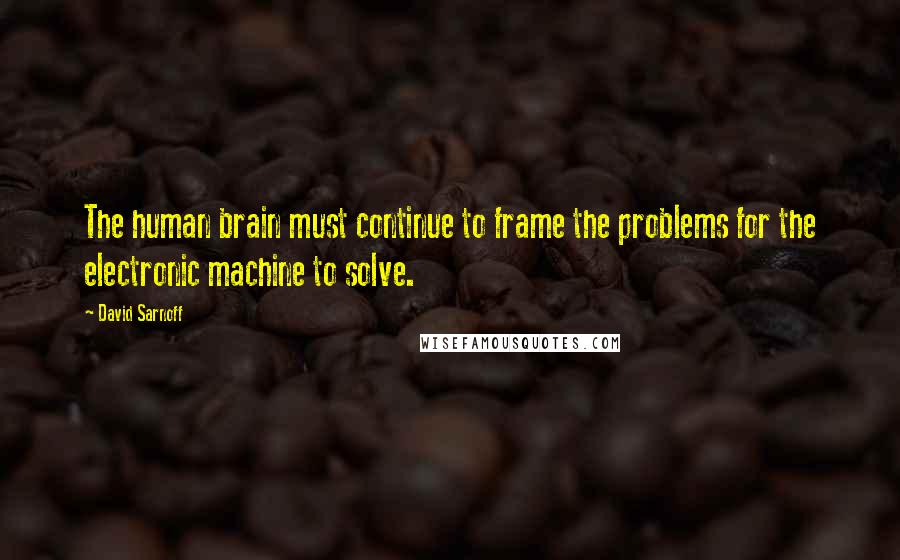 David Sarnoff Quotes: The human brain must continue to frame the problems for the electronic machine to solve.