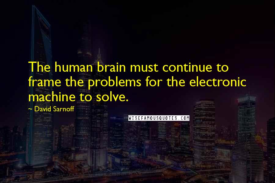 David Sarnoff Quotes: The human brain must continue to frame the problems for the electronic machine to solve.