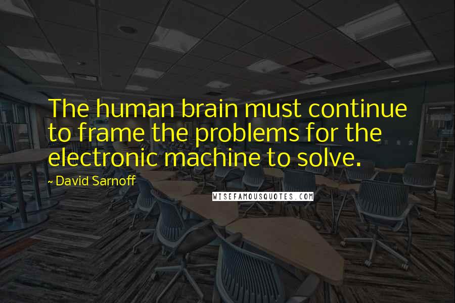 David Sarnoff Quotes: The human brain must continue to frame the problems for the electronic machine to solve.