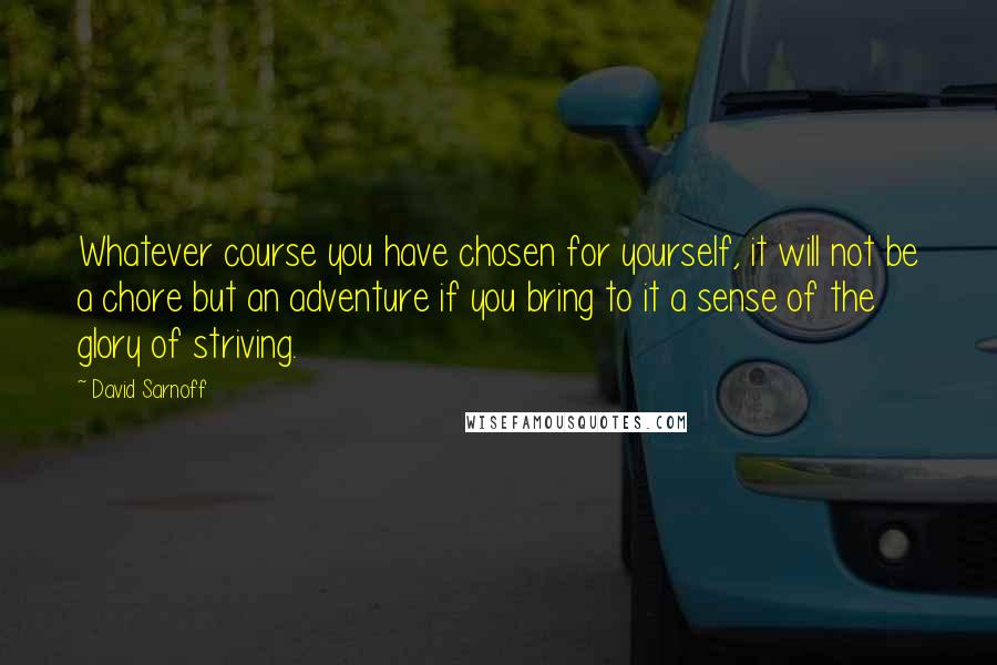 David Sarnoff Quotes: Whatever course you have chosen for yourself, it will not be a chore but an adventure if you bring to it a sense of the glory of striving.