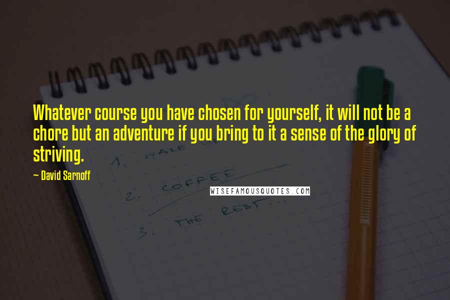 David Sarnoff Quotes: Whatever course you have chosen for yourself, it will not be a chore but an adventure if you bring to it a sense of the glory of striving.