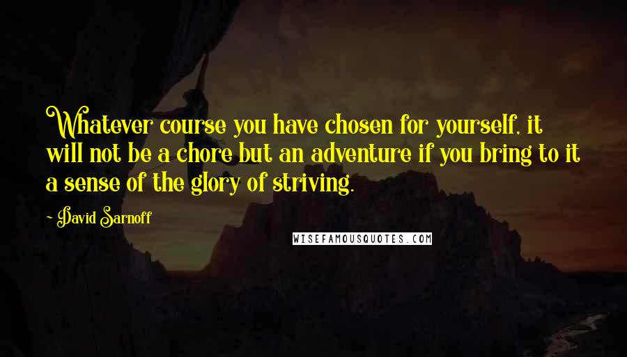 David Sarnoff Quotes: Whatever course you have chosen for yourself, it will not be a chore but an adventure if you bring to it a sense of the glory of striving.