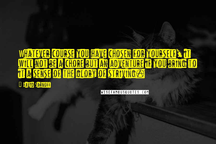 David Sarnoff Quotes: Whatever course you have chosen for yourself, it will not be a chore but an adventure if you bring to it a sense of the glory of striving.