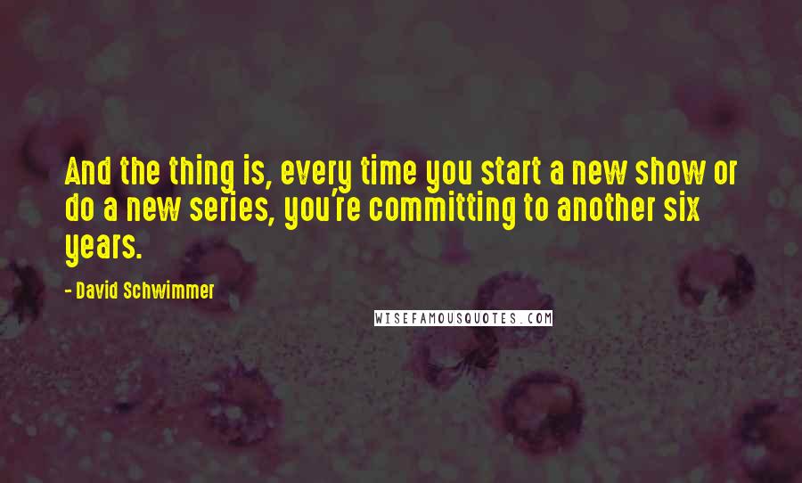 David Schwimmer Quotes: And the thing is, every time you start a new show or do a new series, you're committing to another six years.