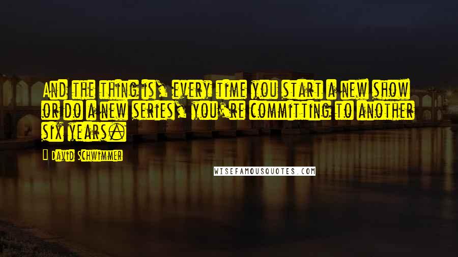 David Schwimmer Quotes: And the thing is, every time you start a new show or do a new series, you're committing to another six years.