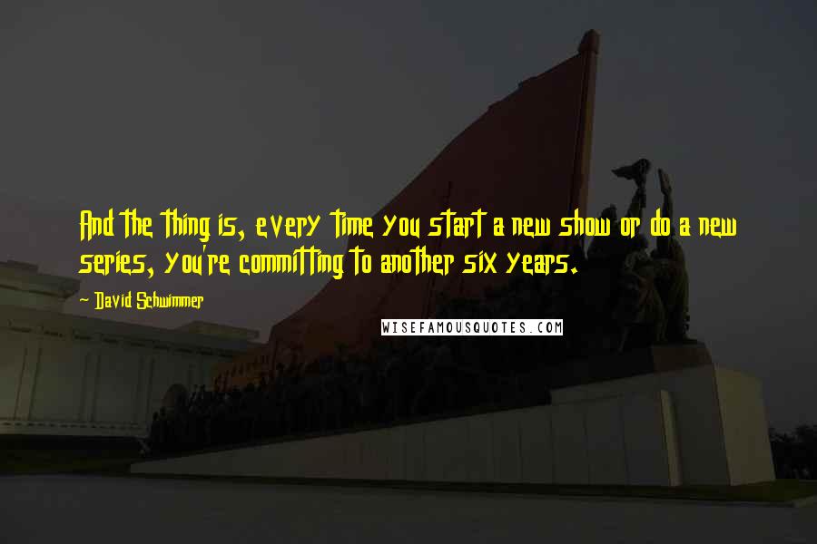 David Schwimmer Quotes: And the thing is, every time you start a new show or do a new series, you're committing to another six years.