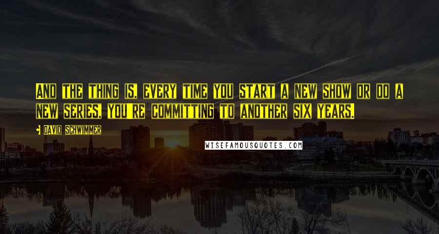 David Schwimmer Quotes: And the thing is, every time you start a new show or do a new series, you're committing to another six years.